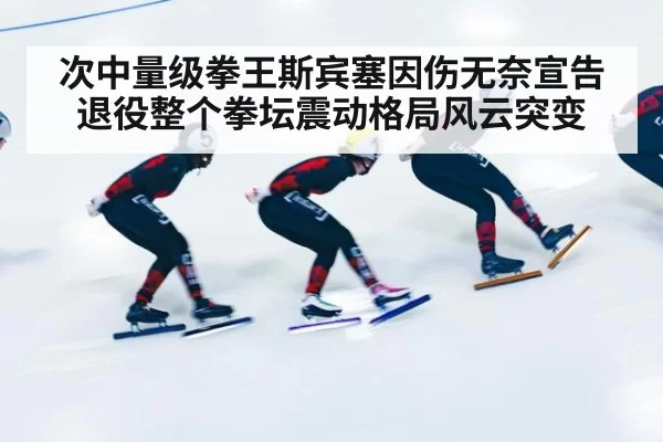 次中量级拳王斯宾塞因伤无奈宣告退役整个拳坛震动格局风云突变