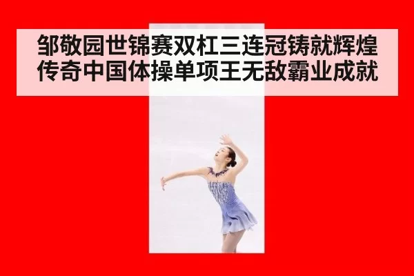 邹敬园世锦赛双杠三连冠铸就辉煌传奇中国体操单项王无敌霸业成就